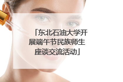 东北石油大学开展端午节民族师生座谈交流活动