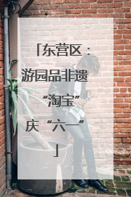 东营区：游园品非遗 “淘宝”庆“六一”