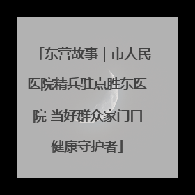 东营故事｜市人民医院精兵驻点胜东医院 当好群众家门口健康守护者