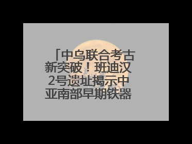 中乌联合考古新突破！班迪汉2号遗址揭示中亚南部早期铁器时代城邦文明