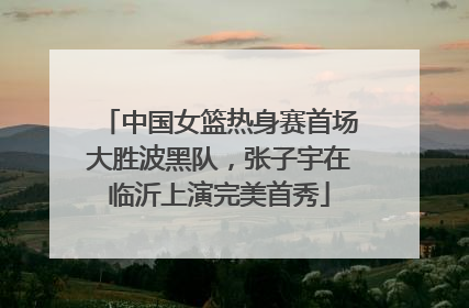 中国女篮热身赛首场大胜波黑队，张子宇在临沂上演完美首秀