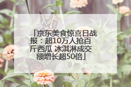 京东美食惊喜日战报：超10万人抢百斤西瓜 冰淇淋成交额增长超50倍