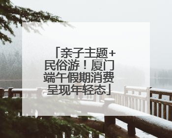 亲子主题+民俗游！厦门端午假期消费呈现年轻态