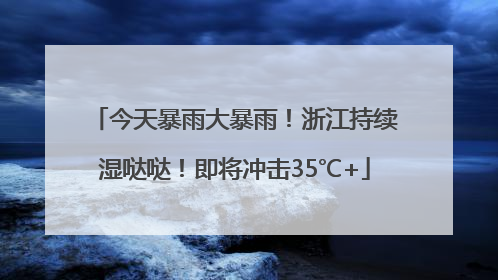 今天暴雨大暴雨！浙江持续湿哒哒！即将冲击35℃+