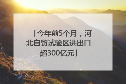 今年前5个月，河北自贸试验区进出口超300亿元