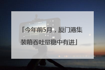 今年前5月，厦门港集装箱吞吐量稳中有进