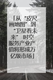 从“皮尺画地图”到“卫星看未来” 时空服务产业产值将形成万亿级市场