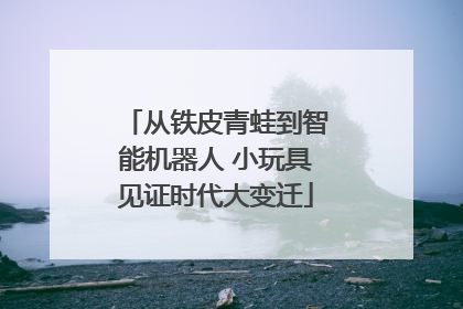 从铁皮青蛙到智能机器人 小玩具见证时代大变迁