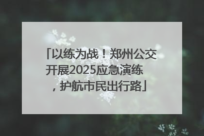 以练为战！郑州公交开展2025应急演练，护航市民出行路
