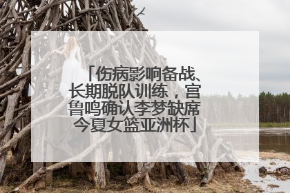 伤病影响备战、长期脱队训练，宫鲁鸣确认李梦缺席今夏女篮亚洲杯
