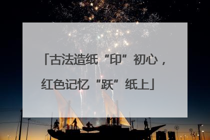 古法造纸“印”初心，红色记忆“跃”纸上