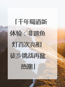 千年蜀道新体验：非遗鱼灯首次亮相 徒步挑战再掀热潮