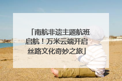 南航非遗主题航班启航！万米云端开启丝路文化奇妙之旅