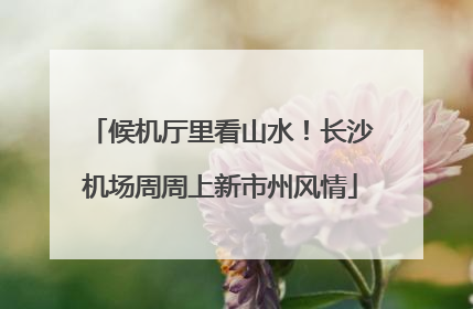 候机厅里看山水！长沙机场周周上新市州风情