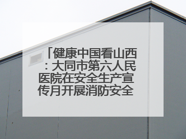 健康中国看山西：大同市第六人民医院在安全生产宣传月开展消防安全知识培训