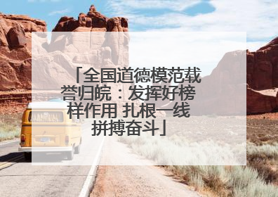 全国道德模范载誉归皖：发挥好榜样作用 扎根一线拼搏奋斗