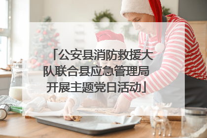 公安县消防救援大队联合县应急管理局开展主题党日活动