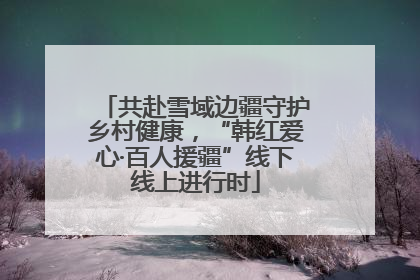 共赴雪域边疆守护乡村健康，“韩红爱心·百人援疆”线下线上进行时