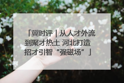 冀时评｜从人才外流到聚才热土 河北打造招才引智“强磁场”