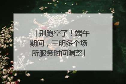别跑空了！端午期间，三明多个场所服务时间调整