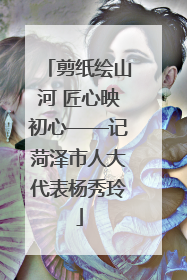 剪纸绘山河 匠心映初心——记菏泽市人大代表杨秀玲