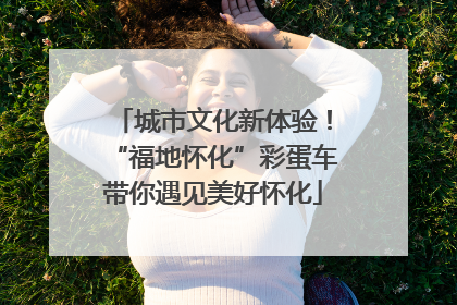 城市文化新体验！“福地怀化”彩蛋车带你遇见美好怀化