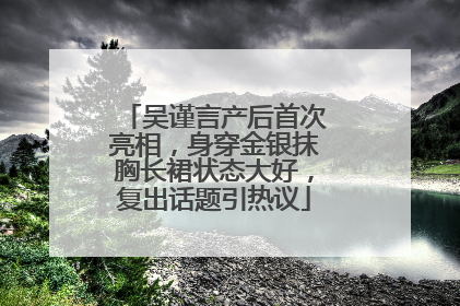 吴谨言产后首次亮相，身穿金银抹胸长裙状态大好，复出话题引热议