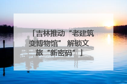 吉林推动“老建筑变博物馆” 解锁文旅“新密码”
