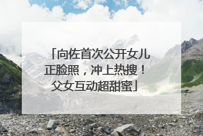 向佐首次公开女儿正脸照，冲上热搜！父女互动超甜蜜