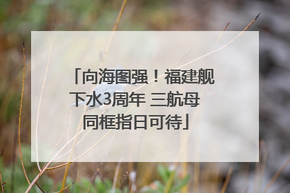 向海图强！福建舰下水3周年 三航母同框指日可待