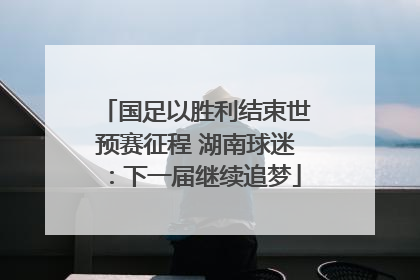 国足以胜利结束世预赛征程 湖南球迷：下一届继续追梦