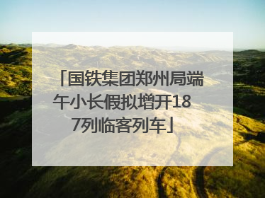 国铁集团郑州局端午小长假拟增开187列临客列车