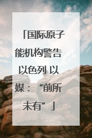 国际原子能机构警告以色列 以媒：“前所未有”
