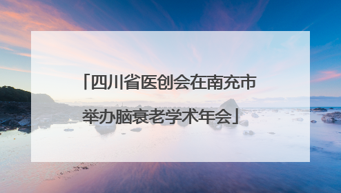 四川省医创会在南充市举办脑衰老学术年会