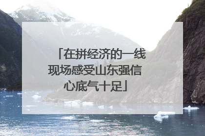 在拼经济的一线现场感受山东强信心底气十足