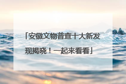 安徽文物普查十大新发现揭晓！一起来看看