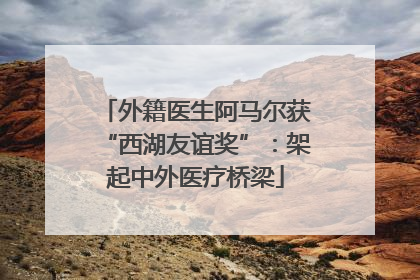 外籍医生阿马尔获“西湖友谊奖”：架起中外医疗桥梁