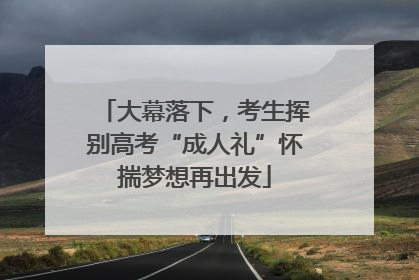 大幕落下，考生挥别高考“成人礼”怀揣梦想再出发