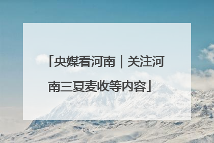 央媒看河南｜关注河南三夏麦收等内容