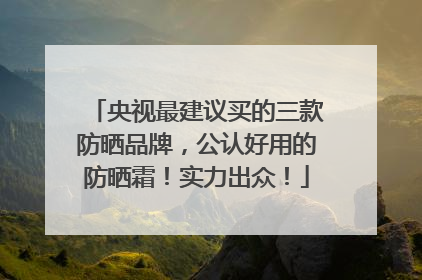 央视最建议买的三款防晒品牌，公认好用的防晒霜！实力出众！