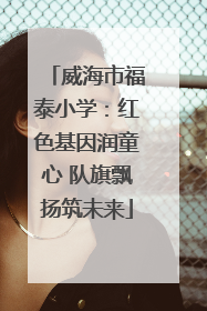 威海市福泰小学：红色基因润童心 队旗飘扬筑未来