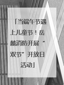 当端午节遇上儿童节！岳麓消防开展“双节”开放日活动