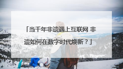 当千年非遗遇上互联网 非遗如何在数字时代焕新？