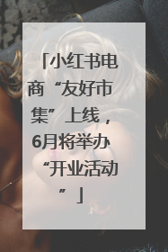 小红书电商“友好市集”上线，6月将举办“开业活动”
