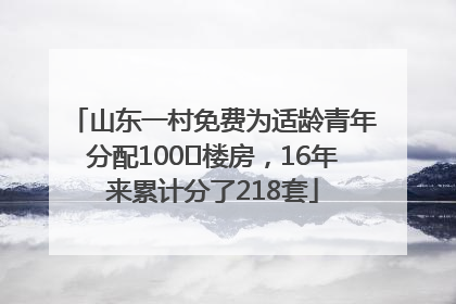 山东一村免费为适龄青年分配100㎡楼房，16年来累计分了218套