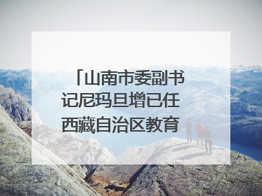 山南市委副书记尼玛旦增已任西藏自治区教育厅党组副书记