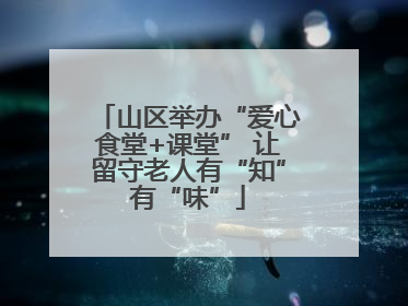 山区举办“爱心食堂+课堂” 让留守老人有“知”有“味”