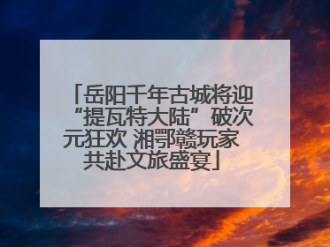 岳阳千年古城将迎“提瓦特大陆”破次元狂欢 湘鄂赣玩家共赴文旅盛宴