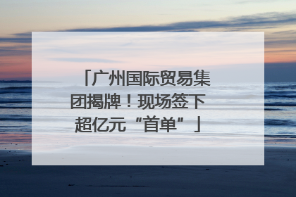 广州国际贸易集团揭牌！现场签下超亿元“首单”