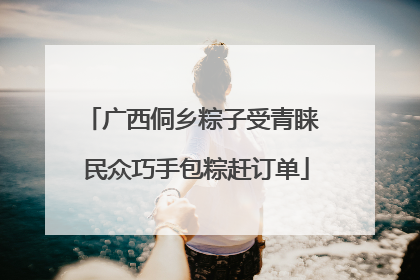 广西侗乡粽子受青睐 民众巧手包粽赶订单